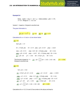 Example 9.4
Solve: dy/dx = f(x,y) = -2x 2 - y ; Initial condition : y(0) = -1.75 ;
h = 0.1; Range of x : 0 to 0.5
Version 1 - based on Simpson's one-third rule:
The given information is.
f x y
,
( ) 2
− x
2
⋅ y
−
:= h 0.1
:= x0 0
:= y0 1.75
−
:=
Calculations for x= x1 and x= x2 are shown below
x1 0.1
:=
f x0 y0
,
( ) 1.75
=
k1 h f x0 y0
,
( )
⋅
:= k1 0.175
= ymp y0 0.5 k1
⋅
+
:= ymp 1.6625
−
=
xmp x0 0.5 h
⋅
+
:= xmp 0.05
= k2 h f xmp ymp
,
( )
⋅
:= k2 0.166
=
ymp y0 0.5 k2
⋅
+
:= ymp 1.6671
−
= k3 h f xmp ymp
,
( )
⋅
:= k3 0.166
=
y1 y0 k3
+
:= y1 1.584
−
= k4 h f x1 y1
,
( )
⋅
:= k4 0.156
=
This formula is based on <--
Simpson's one-third rule
y1 y0
1
6
⎛
⎜
⎝
⎞
⎟
⎠
k1 2 k2
⋅
+ 2 k3
⋅
+ k4
+
( )
⋅
+
:= y1 1.584
−
=
x2 0.2
:=
f x1 y1
,
( ) 1.564
=
k1 h f x1 y1
,
( )
⋅
:= k1 0.156
= ymp y1 0.5 k1
⋅
+
:= ymp 1.50591
−
=
xmp x1 0.5 h
⋅
+
:= xmp 0.15
= k2 h f xmp ymp
,
( )
⋅
:= k2 0.146
=
ymp y1 0.5 k2
⋅
+
:= ymp 1.5111
−
= k3 h f xmp ymp
,
( )
⋅
:= k3 0.147
=
y2 y1 k3
+
:= y2 1.438
−
= k4 h f x2 y2
,
( )
⋅
:= k4 0.136
=
y2 y1
1
6
⎛
⎜
⎝
⎞
⎟
⎠
k1 2 k2
⋅
+ 2 k3
⋅
+ k4
+
( )
⋅
+
:= y2 1.438
−
=
Calculations for x= 0.3, 0.4 and 0.5 are similar to the above and lead to
332 AN INTRODUCTION TO NUMERICAL METHODS USING MATHCAD
 