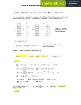 x3 0.3
:= y3 1.31316
−
:= x4 0.4
:= y4 1.21178
−
:= x5 0.5
:= y5 1.13531
−
:=
In order to generate a cubic spline interpolation for the Runge-Kutta solution, the x and y values
are put into vectors Vx and Vy. The resulting y is plotted as a function of x in Figure 9.9.
<-- Vx and Vy vectors
for the Runge-Kutta
results generated
Vx
x0
x1
x2
x3
x4
x5
⎛
⎜
⎜
⎜
⎜
⎜
⎜
⎜
⎝
⎞
⎟
⎟
⎟
⎟
⎟
⎟
⎟
⎠
:= Vy
y0
y1
y2
y3
y4
y5
⎛
⎜
⎜
⎜
⎜
⎜
⎜
⎜
⎝
⎞
⎟
⎟
⎟
⎟
⎟
⎟
⎟
⎠
:= Vx
0
0.1
0.2
0.3
0.4
0.5
⎛
⎜
⎜
⎜
⎜
⎜
⎜
⎜
⎝
⎞
⎟
⎟
⎟
⎟
⎟
⎟
⎟
⎠
= Vy
1.75
−
1.584
−
1.438
−
1.313
−
1.212
−
1.135
−
⎛
⎜
⎜
⎜
⎜
⎜
⎜
⎜
⎝
⎞
⎟
⎟
⎟
⎟
⎟
⎟
⎟
⎠
=
Vs cspline Vx Vy
,
( )
:=
cubic spline interpolation for the
solution generated
fspline1 x
( ) interp Vs Vx
, Vy
, x
,
( )
:= <-----
Version 2 - based on Simpson's three-eighth rule:
f x y
,
( ) 2
− x
2
⋅ y
−
:= h 0.1
:= x0 0
:= y0 1.75
−
:= f x0 y0
,
( ) 1.75
=
x1 0.1
:=
k1 h f x0 y0
,
( )
⋅
:= k1 0.175
= y13 y0 0.33333 k1
⋅
+
:= y13 1.69167
−
=
x13 x0
1
3
⎛
⎜
⎝
⎞
⎟
⎠
h
⋅
+
:= x13 0.033
= k2 h f x13 y13
,
( )
⋅
:= k2 0.169
=
x23 x0
2
3
⎛
⎜
⎝
⎞
⎟
⎠
h
⋅
+
:= x23 0.067
= y23 y0
k1
3
+
k2
3
+
:= y23 1.635
−
=
k3 h f x23 y23
,
( )
⋅
:= k3 0.163
=
x1 x0 h
+
:= y1adj y0 k1
+ k2
− k3
+
:= y1adj 1.581
−
=
k4 h f x1 y1adj
,
( )
⋅
:= k4 0.156
=
This formula is based on <--
Simpson's 3/8 th rule
y1 y0
1
8
⎛
⎜
⎝
⎞
⎟
⎠
k1 3 k2
⋅
+ 3 k3
⋅
+ k4
+
( )
⋅
+
:= y1 1.584
−
=
x2 0.2
:=
Chapter 9: Numerical Solution of Ordinary Differential Equations 333
 