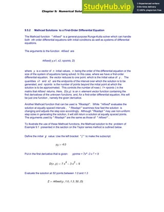 9.5.2 Mathcad Solutions to a First-Order Differential Equation
The Mathcad function " rkfixed" is a general-purpose Runge-Kutta solver which can handle
both nth order differential equations with initial conditions as well as systems of differential
equations.
The arguments to the function rkfixed are
rkfixed( y,x1, x2, npoints, D)
where y is a vector of n initial values, n being the order of the differential equation or the
size of the system of equations being solved. In this case, where we have a first-order
differential equation, the vector reduces to one point. which is the initial value of y . The
quantities x1 and x2 are the endpoints of the interval over which the solution is to be
generated, and npoints is the number of points beyond the initial point at which the
solution is to be approximated. This controls the number of rows ( 1+ npoints ) in the
matrix that rkfixed returns. Here, D(x,y) is an n -element vector function containing the
first derivatives of the unknown functions. and, for a first-order differential equation, this will
be just one function , namely the given derivative.
Another Mathcad function that can be used is "Rkadapt". While "rkfixed" evaluates the
solution at equally spaced intervals , " Rkadapt " examines how fast the solution is
changing and adjusts the step size accordingly. Although "Rkadapt " may use non-uniform
step sizes in generating the solution, it will still return a solution at equally spaced points.
The arguments used by " Rkadapt " are the same as those of " rkfixed " .
To illustrate the use of these Mathcad functions, the Mathcad solution to the problem of
Example 9.1 presented in the section on the Taylor series method is outlined below.
Define the initial y value: Use the left bracket " [ " to make the subscript:
y0 4.0
:=
Put in the first derivative that is given: yprime = 7x4 -3 x 2 + 9
D x y
,
( ) 7 x
4
⋅ 3 x
2
⋅
− 9
+
:=
Evaluate the solution at 50 points between 1.0 and 1.3
Z rkfixed y 1.0
, 1.3
, 50
, D
,
( )
:=
Chapter 9: Numerical Solution of Ordinary Differential Equations 335
 