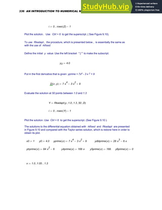 i 0 rows Z
( ) 1
−
..
:=
Plot the solution. Use Ctrl + 6 to get the superscript. ( See Figure 9.10).
To use Rkadapt , the procedure, which is presented below , is essentially the same as
with the use of rkfixed.
Define the initial y value: Use the left bracket " [ " to make the subscript:
y0 4.0
:=
Put in the first derivative that is given: yprime = 7x4 - 3 x 2 + 9
D x y
,
( ) 7 x
4
⋅ 3 x
2
⋅
− 9
+
:=
Evaluate the solution at 50 points between 1.0 and 1.3
Y Rkadapt y 1.0
, 1.3
, 50
, D
,
( )
:=
i 0 rows Y
( ) 1
−
..
:=
Plot the solution. Use Ctrl + 6 to get the superscript. (See Figure 9.10 ).
The solutions to the differential equation obtained with rkfixed and Rkadapt are presented
in Figure 9.10 and compared with the Taylor series solution, which is redone here in order to
obtain its plot.
x0 1
:= y0 4.0
:= yprime x
( ) 7 x
4
⋅ 3 x
2
⋅
− 9
+
:= ydblprime x
( ) 28 x
3
⋅ 6 x
⋅
−
:=
ytrprime x
( ) 84 x
2
⋅ 6
−
:= y4prime x
( ) 168 x
⋅
:= y5prime x
( ) 168.
:= y6prime x
( ) 0
:=
x 1.0 1.05
, 1.3
..
:=
336 AN INTRODUCTION TO NUMERICAL METHODS USING MATHCAD
 