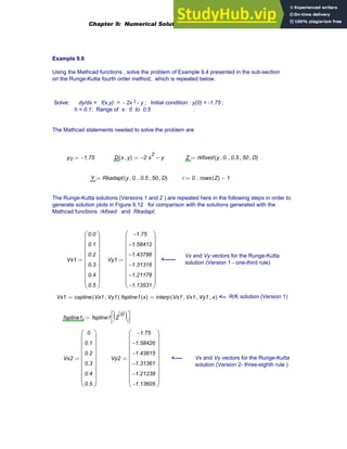 Example 9.6
Using the Mathcad functions , solve the problem of Example 9.4 presented in the sub-section
on the Runge-Kutta fourth order method, which is repeated below.
Solve: dy/dx = f(x,y) = - 2x 2 - y ; Initial condition : y(0) = -1.75 ;
h = 0.1; Range of x: 0 to 0.5
The Mathcad statements needed to solve the problem are
y0 1.75
−
:= D x y
,
( ) 2
− x
2
⋅ y
−
:= Z rkfixed y 0.
, 0.5
, 50
, D
,
( )
:=
Y Rkadapt y 0.
, 0.5
, 50
, D
,
( )
:= i 0 rows Z
( ) 1
−
..
:=
The Runge-Kutta solutions (Versions 1 and 2 ) are repeated here in the following steps in order to
generate solution plots in Figure 9.12 for comparison with the solutions generated with the
Mathcad functions rkfixed and Rkadapt.
Vx and Vy vectors for the Runge-Kutta
solution (Version 1 - one-third rule)
Vx1
0.0
0.1
0.2
0.3
0.4
0.5
⎛
⎜
⎜
⎜
⎜
⎜
⎜
⎜
⎝
⎞
⎟
⎟
⎟
⎟
⎟
⎟
⎟
⎠
:= Vy1
1.75
−
1.58412
−
1.43786
−
1.31316
−
1.21178
−
1.13531
−
⎛
⎜
⎜
⎜
⎜
⎜
⎜
⎜
⎝
⎞
⎟
⎟
⎟
⎟
⎟
⎟
⎟
⎠
:= <------
Vs1 cspline Vx1 Vy1
,
( )
:= fspline1 x
( ) interp Vs1 Vx1
, Vy1
, x
,
( )
:= <-- R/K solution (Version 1)
fspline1i fspline1 Z
0
〈 〉
( )i
⎡
⎣
⎤
⎦
:=
Vx2
0
0.1
0.2
0.3
0.4
0.5
⎛
⎜
⎜
⎜
⎜
⎜
⎜
⎜
⎝
⎞
⎟
⎟
⎟
⎟
⎟
⎟
⎟
⎠
:= Vy2
1.75
−
1.58426
−
1.43815
−
1.31361
−
1.21238
−
1.13605
−
⎛
⎜
⎜
⎜
⎜
⎜
⎜
⎜
⎝
⎞
⎟
⎟
⎟
⎟
⎟
⎟
⎟
⎠
:= <---- Vx and Vy vectors for the Runge-Kutta
solution (Version 2- three-eighth rule )
Chapter 9: Numerical Solution of Ordinary Differential Equations 339
 