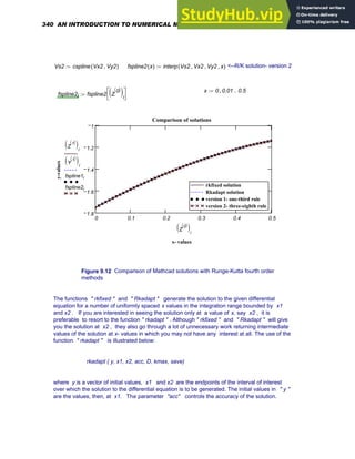 Vs2 cspline Vx2 Vy2
,
( )
:= fspline2 x
( ) interp Vs2 Vx2
, Vy2
, x
,
( )
:= <--R/K solution- version 2
x 0 0.01
, 0.5
..
:=
fspline2i fspline2 Z
0
〈 〉
( )i
⎡
⎣
⎤
⎦
:=
0 0.1 0.2 0.3 0.4 0.5
1.8
1.6
1.4
1.2
1
rkfixed solution
Rkadapt solution
version 1- one-third rule
version 2- three-eighth rule
rkfixed solution
Rkadapt solution
version 1- one-third rule
version 2- three-eighth rule
Comparison of solutions
x- values
y-values
Z
1
〈 〉
( )i
Y
1
〈 〉
( )i
fspline1i
fspline2i
Z
0
〈 〉
( )i
Figure 9.12 Comparison of Mathcad solutions with Runge-Kutta fourth order
methods
The functions " rkfixed " and " Rkadapt " generate the solution to the given differential
equation for a number of uniformly spaced x values in the integration range bounded by x1
and x2 . If you are interested in seeing the solution only at a value of x, say x2 , it is
preferable to resort to the function " rkadapt " . Although " rkfixed " and " Rkadapt " will give
you the solution at x2 , they also go through a lot of unnecessary work returning intermediate
values of the solution at x- values in which you may not have any interest at all. The use of the
function " rkadapt " is illustrated below:
rkadapt ( y, x1, x2, acc, D, kmax, save)
where y is a vector of initial values, x1 and x2 are the endpoints of the interval of interest
over which the solution to the differential equation is to be generated. The initial values in " y "
are the values, then, at x1. The parameter "acc" controls the accuracy of the solution.
340 AN INTRODUCTION TO NUMERICAL METHODS USING MATHCAD
 