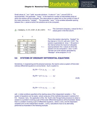Small values of " acc " yield accurate solutions. A value of " acc " around 0.001 is
recommended. The parameter " kmax " is the maximum number of intermediate points at
which the solution will be computed. This value places an upper limit on the number of rows of
the matrix returned by " rkadapt" . The parameter " save " is the smallest allowable spacing
between the x- values at which the solutions are to be computed .
This command computes y values for the x-
values given in the first column.
Y rkadapt y 0
, 0.5
, 0.001
, D
, 50
, 0.001
,
( )
:= <----
x y
This is the solution returned by "rkadapt" for
the interval x= 0 to 0.5, with acc= 0.001. The
solution is generated at kmax = 50 points in
the interval where the maximum allowable
spacing between the x-values at which the
solution is to be computed is save = 0.001.
The last row is the solution generated by
"Rkadapt" at the endpoint x= 0.5
Y
0 1
0
1
2
3
4
0 -1.75
-3
5·10 -1.741272
0.03 -1.698298
0.155 -1.501116
0.5 -1.135307
=
<----
9.6 SYSTEMS OF ORDINARY DIFFERENTIAL EQUATIONS
Sometimes, in engineering and the physical sciences, the need to solve a system of first-order
ordinary differential equations is encountered. Such a system is
dy1/dx = f ( x, y1, y2, ....... yn)
dy2/dx = g ( x, y1, y2, ....... yn)
..................................................
dyn/dx = z ( x, y1, y2, ....... yn)
(9.26)
with n initial conditions specified at the starting value of the independent variable x . This
system of equations can be easily solved using any of the methods discussed in sections 9.2-
9.5. However, here, the application of the the fourth order Runge-Kutta procedure to obtain a
solution to a problem involving a pair of first-order differential equations will be illustrated. Notice
that in a problem involving a pair of differential equations , where x and y are the dependent
variables and t is the independent variable , x and y calculations have to be alternately
performed as illustrated in the following example.
Chapter 9: Numerical Solution of Ordinary Differential Equations 341
 