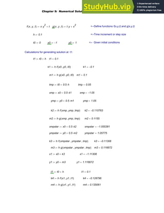 f x y
, t
,
( ) x y
2
⋅ t
+
:= g x y
, t
,
( ) t y
⋅ x
2
+
:= <--Define functions f(x,y,t) and g(x,y,t)
h 0.1
:= <--Time increment or step size
t0 0
:= x0 1
−
:= y0 1
:= <-- Given initial conditions
Calculations for generating solution at t1:
t1 t0 h
+
:= t1 0.1
=
k1 h f x0 y0
, t0
,
( )
⋅
:= k1 0.1
−
=
m1 h g x0 y0
, t0
,
( )
⋅
:= m1 0.1
=
tmp t0 0.5 h
⋅
+
:= tmp 0.05
=
xmp x0 0.5 k1
⋅
+
:= xmp 1.05
−
=
ymp y0 0.5 m1
⋅
+
:= ymp 1.05
=
k2 h f xmp ymp
, tmp
,
( )
⋅
:= k2 0.110763
−
=
m2 h g xmp ymp
, tmp
,
( )
⋅
:= m2 0.1155
=
xmpstar x0 0.5 k2
⋅
+
:= xmpstar 1.055381
−
=
ympstar y0 0.5 m2
⋅
+
:= ympstar 1.05775
=
k3 h f xmpstar ympstar
, tmp
,
( )
⋅
:= k3 0.11308
−
=
m3 h g xmpstar ympstar
, tmp
,
( )
⋅
:= m3 0.116672
=
x1 x0 k3
+
:= x1 1.11308
−
=
y1 y0 m3
+
:= y1 1.116672
=
t1 t0 h
+
:= t1 0.1
=
k4 h f x1 y1
, t1
,
( )
⋅
:= k4 0.128796
−
=
m4 h g x1 y1
, t1
,
( )
⋅
:= m4 0.135061
=
Chapter 9: Numerical Solution of Ordinary Differential Equations 343
 
