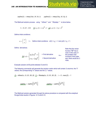 xspline t
( ) interp Vsx Vt
, Vx
, t
,
( )
:= yspline t
( ) interp Vsy Vt
, Vy
, t
,
( )
:=
The Mathcad solution process using " rkfixed " and " Rkadapt " is done below.
t 0 0.1
, 0.5
..
:= f x y
, t
,
( ) x y
2
⋅ t
+
:= g x y
, t
,
( ) t y
⋅ x
2
+
:=
Define initial conditions:
x
1
−
1
⎛
⎜
⎝
⎞
⎟
⎠
:= <-- Define initial conditions x(0) = x0 = -1 and y(0) = y1 = 1.
Define derivatives:
Note that the vector
function "D" has 2
rows in this case. If
the problem had
involved 3 first order
eqs, there would be 3
rows.
< First derivative
< Second derivative
<---
D t x
,
( )
x0 x1
( )2
⋅ t
+
t x1
⋅ x0
( )2
+
⎡
⎢
⎢
⎣
⎤
⎥
⎥
⎦
:=
Evaluate solution at 50 points between 0 and 0.5.
The following commands will generate the solution matrix which will contain 3 columns- the "t"
values, the corresponding "x" values and the "y " values.
Z rkfixed x 0
, 0.5
, 50
, D
,
( )
:= Y Rkadapt x 0
, 0.5
, 50
, D
,
( )
:= i 0 rows Z
( ) 1
−
..
:=
xsplinei xspline Z
0
〈 〉
( )i
⎡
⎣
⎤
⎦
:= ysplinei yspline Z
0
〈 〉
( )i
⎡
⎣
⎤
⎦
:=
The Mathcad solution generated through the above procedure is compared with the analytical
Runge-Kutta results in Figures 9.13 and 9.14.
346 AN INTRODUCTION TO NUMERICAL METHODS USING MATHCAD
 