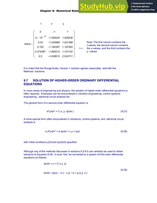 t x y
Note: The first column contains the
t-values, the second column contains
the x-values, and the third contains the
y- values
Value
0
5 10
3
−
×
0.03
0.155
0.374387
0.5
1
−
1.005025
−
1.030966
−
1.190367
−
1.800212
−
3.026613
−
1
1.005038
1.031388
1.197505
1.741152
2.524711
⎛
⎜
⎜
⎜
⎜
⎜
⎜
⎜
⎜
⎝
⎞
⎟
⎟
⎟
⎟
⎟
⎟
⎟
⎟
⎠
=
<---
It is noted that the Runge-Kutta- Version 1 solution agrees reasonably well with the
Mathcad solutions.
9.7 SOLUTION OF HIGHER-ORDER ORDINARY DIFFERENTIAL
EQUATIONS
In many areas of engineering and physics, the solution of higher-order differential equations is
often required. Examples can be encountered in vibration engineering, control systems
engineering , electrical circuit analysis etc.
The general form of a second-order differential equation is
d2y/dx2 = f ( x, y, dy/dx ) (9.27)
A more special form often encountered in vibrations, control systems, and electrical circuit
analysis is
a d2y/dx2 + b dy/dx + c y = q(x) (9.28)
with initial conditions y(0) and dy/dx(0) specified.
Although any of the methods discussed in sections 9.2-9.5 can certainly be used to obtain
solutions to Equation 9.28, it must first be converted to a system of first-order differential
equations as follows.
dy/dx = z = f ( x,y, z)
dz/dx = [q(x) - b z - c y] / a = g (x,y, z )
(9.29)
Chapter 9: Numerical Solution of Ordinary Differential Equations 349
 
