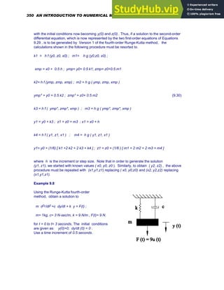 with the initial conditions now becoming y(0) and z(0) . Thus, if a solution to the second-order
differential equation, which is now represented by the two first-order equations of Equations
9.29 , is to be generated by Version 1 of the fourth-order Runge-Kutta method, the
calculations shown in the following procedure must be resorted to.
k1 = h f (y0, z0, x0) ; m1= h g (y0,z0, x0) ;
xmp = x0 + 0.5 h ; ymp= y0+ 0.5 k1; zmp= z0+0.5 m1
k2= h f (ymp, zmp, xmp) ; m2 = h g ( ymp, zmp, xmp )
ymp* = y0 + 0.5 k2 ; zmp* = z0+ 0.5 m2
k3 = h f ( ymp*, zmp*, xmp ) ; m3 = h g ( ymp*, zmp*, xmp )
y1 = y0 + k3 ; z1 = z0 + m3 ; x1 = x0 + h
k4 = h f ( y1, z1, x1 ) ; m4 = h g ( y1, z1, x1 )
y1= y0 + (1/6) [ k1 +2 k2 + 2 k3 + k4 ] ; z1 = z0 + (1/6 ) [ m1 + 2 m2 + 2 m3 + m4 ]
(9.30)
where h is the increment or step size. Note that in order to generate the solution
(y1, z1), we started with known values ( x0, y0, z0 ). Similarly, to obtain ( y2, z2) , the above
procedure must be repeated with (x1,y1,z1) replacing ( x0, y0,z0) and (x2, y2,z2) replacing
(x1,y1,z1).
Example 9.8
Using the Runge-Kutta fourth-order
method, obtain a solution to
m d2y/dt2 +c dy/dt + k y = F(t) ;
m= 1kg, c= 3 N-sec/m, k = 9 N/m , F(t)= 9 N.
for t = 0 to t= 3 seconds. The initial conditions
are given as: y(0)=0; dy/dt (0) = 0 .
Use a time increment of 0.5 seconds.
350 AN INTRODUCTION TO NUMERICAL METHODS USING MATHCAD
 