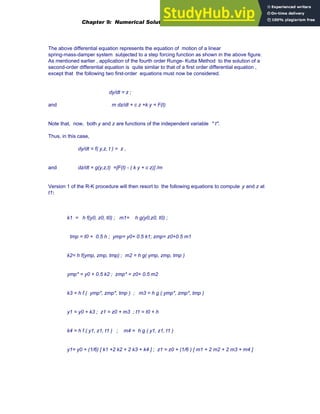 The above differential equation represents the equation of motion of a linear
spring-mass-damper system subjected to a step forcing function as shown in the above figure.
As mentioned earlier , application of the fourth order Runge- Kutta Method to the solution of a
second-order differential equation is quite similar to that of a first order differential equation ,
except that the following two first-order equations must now be considered.
dy/dt = z ;
and m dz/dt + c z +k y = F(t)
Note that, now, both y and z are functions of the independent variable " t".
Thus, in this case,
dy/dt = f( y,z, t ) = z ,
and dz/dt = g(y,z,t) =[F(t) - ( k y + c z)] /m
Version 1 of the R-K procedure will then resort to the following equations to compute y and z at
t1:
k1 = h f(y0, z0, t0) ; m1= h g(y0,z0, t0) ;
tmp = t0 + 0.5 h ; ymp= y0+ 0.5 k1; zmp= z0+0.5 m1
k2= h f(ymp, zmp, tmp) ; m2 = h g( ymp, zmp, tmp )
ymp* = y0 + 0.5 k2 ; zmp* = z0+ 0.5 m2
k3 = h f ( ymp*, zmp*, tmp ) ; m3 = h g ( ymp*, zmp*, tmp )
y1 = y0 + k3 ; z1 = z0 + m3 ; t1 = t0 + h
k4 = h f ( y1, z1, t1 ) ; m4 = h g ( y1, z1, t1 )
y1= y0 + (1/6) [ k1 +2 k2 + 2 k3 + k4 ] ; z1 = z0 + (1/6 ) [ m1 + 2 m2 + 2 m3 + m4 ]
Chapter 9: Numerical Solution of Ordinary Differential Equations 351
 