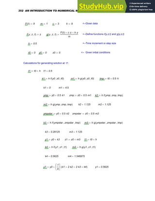 F t
( ) 9
:= m 1
:= c 3
:= k 9
:= <--Given data
f y z
, t
,
( ) z
:= g y z
, t
,
( )
F t
( ) c z
⋅
− k y
⋅
−
m
:= <--Define functions f(y,z,t) and g(y,z,t)
h 0.5
:= <--Time increment or step size
t0 0
:= y0 0
:= z0 0
:= <-- Given initial conditions
Calculations for generating solution at t1:
t1 t0 h
+
:= t1 0.5
=
k1 h f y0 z0
, t0
,
( )
⋅
:= m1 h g y0 z0
, t0
,
( )
⋅
:= tmp t0 0.5 h
⋅
+
:=
k1 0
= m1 4.5
=
ymp y0 0.5 k1
⋅
+
:= zmp z0 0.5 m1
⋅
+
:= k2 h f ymp zmp
, tmp
,
( )
⋅
:=
m2 h g ymp zmp
, tmp
,
( )
⋅
:= k2 1.125
= m2 1.125
=
ympstar y0 0.5 k2
⋅
+
:= zmpstar z0 0.5 m2
⋅
+
:=
k3 h f ympstar zmpstar
, tmp
,
( )
⋅
:= m3 h g ympstar zmpstar
, tmp
,
( )
⋅
:=
k3 0.28125
= m3 1.125
=
y1 y0 k3
+
:= z1 z0 m3
+
:= t1 t0 h
+
:=
k4 h f y1 z1
, t1
,
( )
⋅
:= m4 h g y1 z1
, t1
,
( )
⋅
:=
k4 0.5625
= m4 1.546875
=
y1 y0
1
6
⎛
⎜
⎝
⎞
⎟
⎠
k1 2 k2
⋅
+ 2 k3
⋅
+ k4
+
( )
⋅
+
:= y1 0.5625
=
352 AN INTRODUCTION TO NUMERICAL METHODS USING MATHCAD
 