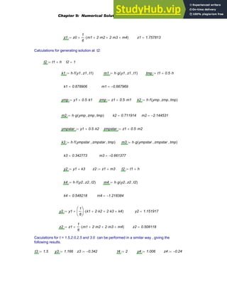 z1 z0
1
6
m1 2 m2
⋅
+ 2 m3
⋅
+ m4
+
( )
⋅
+
:= z1 1.757813
=
Calculations for generating solution at t2:
t2 t1 h
+
:= t2 1
=
k1 h f y1 z1
, t1
,
( )
⋅
:= m1 h g y1 z1
, t1
,
( )
⋅
:= tmp t1 0.5 h
⋅
+
:=
k1 0.878906
= m1 0.667969
−
=
ymp y1 0.5 k1
⋅
+
:= zmp z1 0.5 m1
⋅
+
:= k2 h f ymp zmp
, tmp
,
( )
⋅
:=
m2 h g ymp zmp
, tmp
,
( )
⋅
:= k2 0.711914
= m2 2.144531
−
=
ympstar y1 0.5 k2
⋅
+
:= zmpstar z1 0.5 m2
⋅
+
:=
k3 h f ympstar zmpstar
, tmp
,
( )
⋅
:= m3 h g ympstar zmpstar
, tmp
,
( )
⋅
:=
k3 0.342773
= m3 0.661377
−
=
y2 y1 k3
+
:= z2 z1 m3
+
:= t2 t1 h
+
:=
k4 h f y2 z2
, t2
,
( )
⋅
:= m4 h g y2 z2
, t2
,
( )
⋅
:=
k4 0.548218
= m4 1.218384
−
=
y2 y1
1
6
⎛
⎜
⎝
⎞
⎟
⎠
k1 2 k2
⋅
+ 2 k3
⋅
+ k4
+
( )
⋅
+
:= y2 1.151917
=
z2 z1
1
6
m1 2 m2
⋅
+ 2 m3
⋅
+ m4
+
( )
⋅
+
:= z2 0.508118
=
Caculations for t = 1.5,2.0,2.5 and 3.0 can be performed in a similar way , giving the
following results.
t3 1.5
:= y3 1.166
:= z3 0.342
−
:= t4 2
:= y4 1.006
:= z4 0.24
−
:=
Chapter 9: Numerical Solution of Ordinary Differential Equations 353
 