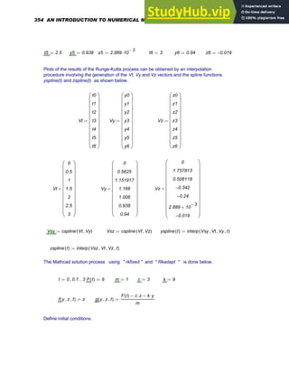 t5 2.5
:= y5 0.938
:= z5 2.889 10
3
−
⋅
:= t6 3
:= y6 0.94
:= z6 0.019
−
:=
Plots of the results of the Runge-Kutta process can be obtained by an interpolation
procedure involving the generation of the Vt, Vy and Vz vectors and the spline functions
yspline(t) and zspline(t) as shown below.
Vt
t0
t1
t2
t3
t4
t5
t6
⎛
⎜
⎜
⎜
⎜
⎜
⎜
⎜
⎜
⎜
⎝
⎞
⎟
⎟
⎟
⎟
⎟
⎟
⎟
⎟
⎟
⎠
:= Vy
y0
y1
y2
y3
y4
y5
y6
⎛
⎜
⎜
⎜
⎜
⎜
⎜
⎜
⎜
⎜
⎝
⎞
⎟
⎟
⎟
⎟
⎟
⎟
⎟
⎟
⎟
⎠
:= Vz
z0
z1
z2
z3
z4
z5
z6
⎛
⎜
⎜
⎜
⎜
⎜
⎜
⎜
⎜
⎜
⎝
⎞
⎟
⎟
⎟
⎟
⎟
⎟
⎟
⎟
⎟
⎠
:=
Vt
0
0.5
1
1.5
2
2.5
3
⎛
⎜
⎜
⎜
⎜
⎜
⎜
⎜
⎜
⎜
⎝
⎞
⎟
⎟
⎟
⎟
⎟
⎟
⎟
⎟
⎟
⎠
= Vy
0
0.5625
1.151917
1.166
1.006
0.938
0.94
⎛
⎜
⎜
⎜
⎜
⎜
⎜
⎜
⎜
⎜
⎝
⎞
⎟
⎟
⎟
⎟
⎟
⎟
⎟
⎟
⎟
⎠
= Vz
0
1.757813
0.508118
0.342
−
0.24
−
2.889 10
3
−
×
0.019
−
⎛
⎜
⎜
⎜
⎜
⎜
⎜
⎜
⎜
⎜
⎝
⎞
⎟
⎟
⎟
⎟
⎟
⎟
⎟
⎟
⎟
⎠
=
Vsy cspline Vt Vy
,
( )
:= Vsz cspline Vt Vz
,
( )
:= yspline t
( ) interp Vsy Vt
, Vy
, t
,
( )
:=
zspline t
( ) interp Vsz Vt
, Vz
, t
,
( )
:=
The Mathcad solution process using " rkfixed " and " Rkadapt " is done below.
t 0 0.1
, 3
..
:= F t
( ) 9
:= m 1
:= c 3
:= k 9
:=
f y z
, t
,
( ) z
:= g y z
, t
,
( )
F t
( ) c z
⋅
− k y
⋅
−
m
:=
Define initial conditions:
354 AN INTRODUCTION TO NUMERICAL METHODS USING MATHCAD
 