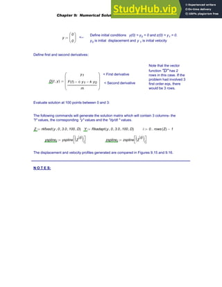 Define initial conditions y(0) = y0 = 0 and z(0) = y1 = 0.
y0 is initial displacement and y 1 is initial velocity
y
0
0
⎛
⎜
⎝
⎞
⎟
⎠
:= <--
Define first and second derivatives:
Note that the vector
function "D" has 2
rows in this case. If the
problem had involved 3
first order eqs, there
would be 3 rows.
< First derivative
< Second derivative
D t y
,
( )
y1
F t
( ) c y1
⋅
− k y0
⋅
−
m
⎛
⎜
⎜
⎜
⎝
⎞
⎟
⎟
⎟
⎠
:=
Evaluate solution at 100 points between 0 and 3:
The following commands will generate the solution matrix which will contain 3 columns- the
"t" values, the corresponding "y" values and the "dy/dt " values.
Z rkfixed y 0
, 3.0
, 100
, D
,
( )
:= Y Rkadapt y 0
, 3.0
, 100
, D
,
( )
:= i 0 rows Z
( ) 1
−
..
:=
ysplinei yspline Z
0
〈 〉
( )i
⎡
⎣
⎤
⎦
:= zsplinei zspline Z
0
〈 〉
( )i
⎡
⎣
⎤
⎦
:=
The displacement and velocity profiles generated are compared in Figures 9.15 and 9.16.
_________________________________________________________________________________
N O T E S:
Chapter 9: Numerical Solution of Ordinary Differential Equations 355
 