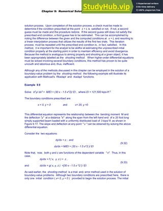 solution process. Upon completion of the solution process, a check must be made to
determine if the condition prescribed at the point x = L is satisfied or not. If not, a second
guess must be made and the procedure redone. If the second guess still does not satisfy the
prescribed end condition, a third guess has to be estimated. This can be accomplished by
noting the difference between the given and the computed conditions at x = L and resorting to
a linear interpolation process that utilizes the results of the first two trials. This iteration
process must be repeated until the prescribed end condition is , in fact, satisfied. In this
method, it is important for the analyst to be skillful at estimating the unprescribed initial
condition properly at the starting point in order to maintain efficiency and avoid divergence.
Because the method is analogous to aiming properly and shooting at a given object, it has
been appropriately labelled as the shooting method. When higher-order differential equations
must be solved involving several boundary conditions, this method has proven to be quite
uncouth and laborious and, thus, inefficient.
Although any of the methods discussed in this chapter can be employed in the solution of a
boundary-value problem by the shooting method. the following example will illustrate its
application with Mathcad's Rkadapt and rkadapt functions.
Example 9.9
Solve: d2y/ dx2 = M/EI = (30 x - 1.5 x^2)/ EI , where EI = 121,500 kips-ft 2
The boundary conditions prescribed are:
x = 0, y = 0 and x= 20, y =0
This differential equation represents the relationship between the bending moment M and
the deflection "y" at a distance "x" along the span from the left hand end of a 20 foot long
simply supported beam loaded with a uniformly distributed load of 3 kips/ ft. as shown in
Figure 9.17. The slope and deflection at any point " x " can be obtained by solving the above
differential equation.
Consider the two equations:
dy/dx = z ; and
(9.32)
dz/dx = M/EI = (30 x - 1.5 x^2 )/ EI
Note that, now, both y and z are functions of the dependent variable " x". Thus, in this
case,
dy/dx = f ( x, y, z ) = z ,
(9.33)
and dz/dx = g( x, y, z ) =[30 x - 1.5 x ^2 ] / EI
As said earlier, the shooting method is a trial- and- error method used in the solution of
boundary-value problems. Although two boundary conditions are prescribed here, there is
only one initial condition ( x= 0, y = 0 ) provided to begin the solution process. The initial
Chapter 9: Numerical Solution of Ordinary Differential Equations 359
 