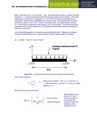 slope ( derivative ) at x= 0 is not known. Thus, the second initial condition, namely, the value
of dy/dx at x = o has to be assumed so that the solution process can be initiated. With these
initial values of y and dy/dx , the solution " y" at x= 20 ft must then be computed by any
appropriate method such as Modified Euler or Runga- Kutta. If this solution does not agree
with the true value of y at x= 20 ft , which, in this case is zero , the initial condition dy/dx at
x= 0 used must be revised and a new solution y at x= 20 computed. This process has to be
repeated until the solution obtained at x= 20 ft agrees with the actual condition prescribed at
that point on the beam.
In the following paragraphs, an iteration process utilizing Mathcad's Rkadapt and rkadapt
functions is presented by which a solution to this boundary value problem is arrived at :
EI 121500
:= <-- Given EI value in kips-ft 2
Figure 9.17. A simply supported beam with a uniformly distributed load
Define initial conditions:
Define initial conditions y(0) = y0 = 0 and z(0) = y1
= -1.000 (assumed). y0 is y at x = 0, and y 1 is slope
(dy/dx) at x = 0.
<---
y
0
y1
⎛
⎜
⎝
⎞
⎟
⎠
:=
Define first and second derivatives:
(Note that the vector
function "D" has 2
rows in this case. If
the problem had
involved 3 first order
equations, there
would be 3 rows.)
< First derivative
< Second derivative
D x y
,
( )
y1
30 x
⋅ 1.5 x
2
⋅
−
EI
⎛
⎜
⎜
⎜
⎝
⎞
⎟
⎟
⎟
⎠
:=
360 AN INTRODUCTION TO NUMERICAL METHODS USING MATHCAD
 