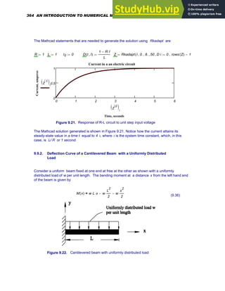 The Mathcad statements that are needed to generate the solution using Rkadapt are
R 1
:= L 1
:= I0 0
:= D t I
,
( )
1 R I
⋅
−
L
:= Z Rkadapt I 0.
, 8.
, 50
, D
,
( )
:= i 0 rows Z
( ) 1
−
..
:=
0 1 2 3 4 5 6
0
0.5
1
Current in a an electric circuit
Time, seconds
Current,
amperes
Z
1
〈 〉
( )i
Z
0
〈 〉
( )i
Figure 9.21. Response of R-L circuit to unit step input voltage
The Mathcad solution generated is shown in Figure 9.21. Notice how the current attains its
steady-state value in a time t equal to 4 τ, where τ is the system time constant, which, in this
case, is L/ R or 1 second.
9.9.2. Deflection Curve of a Cantilevered Beam with a Uniformly Distributed
Load
Consider a uniform beam fixed at one end at free at the other as shown with a uniformly
distributed load of w per unit length. The bending moment at a distance x from the left hand end
of the beam is given by
M x
( ) w L
⋅ x
⋅ w
L
2
2
⋅
− w
x
2
2
⋅
−
=
(9.36)
Figure 9.22. Cantilevered beam with uniformly distributed load
364 AN INTRODUCTION TO NUMERICAL METHODS USING MATHCAD
 