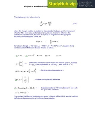 The displacement at x is then given by
2
x
y x
( )
d
d
2 M x
( )
EI
= (9.37)
where E is Young's modulus of elasticity for the material of the beam, and I is the moment
of inertia of the beam cross section about its neutral axis. In order to determine the
deflection curve of the beam, Equation (9.37) must be integrated and the appropriate
boundary conditions applied , which are
y 0
( ) 0
= ,
x
y 0
( )
d
d
0
=
For a beam of length L= 165 inches, w = 12 lb/in, EI = 75 x 10 6 lb- in 2 , Equation (9.37)
can be solved with Mathcad's Rkadapt function as follows.
L 165
:= EI 75 10
6
⋅
:= w 12
:= y0 0
:= y1 0
:=
Define initial conditions to start the solution process: y(0)= 0 , dy/dx (0)
= 0 ( y 0 is the displacement at x=0 and y 1 is the slope at x= 0 )
y
y0
y1
⎛
⎜
⎝
⎞
⎟
⎠
:= <---
<--Bending moment expression at x
M x
( ) w L
⋅ x
⋅ w
L
2
2
⋅
− w
x
2
2
⋅
−
:=
D x y
,
( )
y1
M x
( )
EI
⎛
⎜
⎜
⎜
⎝
⎞
⎟
⎟
⎟
⎠
:= <--Define first and second derivatives
Z Rkadapt y 0
, L
, 100
, D
,
( )
:= <------ Evaluates solution at 100 points between 0 and L with
the given initial conditions
i 0 rows Z
( ) 1
−
..
:=
The results of the Mathcad computation are shown in Figures 9.23 and 9.24, with the maximum
deflection and slope occurring at the free end as anticipated.
Chapter 9: Numerical Solution of Ordinary Differential Equations 365
 