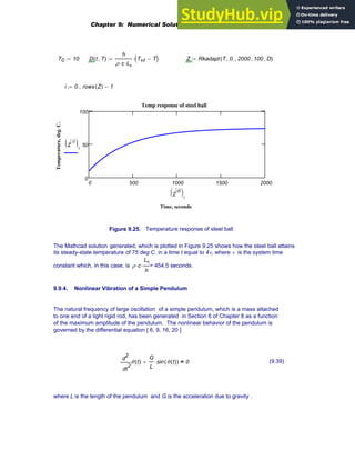 T0 10
:= D t T
,
( )
h
ρ c
⋅ Lc
⋅
Tinf T
−
( )
⋅
:= Z Rkadapt T 0.
, 2000
, 100
, D
,
( )
:=
i 0 rows Z
( ) 1
−
..
:=
0 500 1000 1500 2000
0
50
100
Temp response of steel ball
Time, seconds
Temperature,
deg.
C.
Z
1
〈 〉
( )i
Z
0
〈 〉
( )i
Figure 9.25. Temperature response of steel ball
The Mathcad solution generated, which is plotted in Figure 9.25 shows how the steel ball attains
its steady-state temperature of 75 deg C. in a time t equal to 4τ, where τ is the system time
constant which, in this case, is ρ c
⋅
Lc
h
⋅ = 454.5 seconds.
9.9.4. Nonlinear Vibration of a Simple Pendulum
The natural frequency of large oscillation of a simple pendulum, which is a mass attached
to one end of a light rigid rod, has been generated in Section 6 of Chapter 8 as a function
of the maximum amplitude of the pendulum. The nonlinear behavior of the pendulum is
governed by the differential equation [ 6, 9, 16, 20 ]
2
t
θ t
( )
d
d
2 G
L
sin θ t
( )
( )
⋅
+ 0
= (9.39)
where L is the length of the pendulum and G is the acceleration due to gravity .
Chapter 9: Numerical Solution of Ordinary Differential Equations 367
 