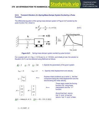 9.9.5. Transient Vibration of a Spring-Mass-Damper System Excited by a Pulse
Function
The differential equation of the spring-mass-damper system of Figure 9.27 excited by the
pulse function F(t) shown is
M
2
t
x
d
d
2
⋅ c
t
x
d
d
⋅
+ k x
⋅
+ F t
( )
= (9.41)
Figure 9.27. Spring-mass-damper system excited by pulse function
For a system with m= 3 kg, c =12 N-sec/ m, k= 120 N/m, and initially at rest, the solution to
Equation (9.41) can be obtained using Mathcad as follows
M 3
:= c 12
:= k 120
:= <--Specify the parameters of the given system
xinit 0
:= vinit 0
:= <-- Specify initial displacement and velocity
Express initial conditions as a vector y , the first
component being the initial displacement and the
second being the initial velocity.
<----
y
xinit
vinit
⎛
⎜
⎝
⎞
⎟
⎠
:=
These steps create the forcing
function F(t) using linear
interpolation and the " if "
function.
if(cond,tval,fval) returns
tval if cond is true but
returns fval if cond is false .
<-----
vt
0
0.5
1.0
2
⎛
⎜
⎜
⎜
⎜
⎝
⎞
⎟
⎟
⎟
⎟
⎠
:= vf
0
2.
0.5
0
⎛
⎜
⎜
⎜
⎜
⎝
⎞
⎟
⎟
⎟
⎟
⎠
:=
G t
( ) linterp vt vf
, t
,
( )
:= F t
( ) if t 2.0
> 0
, G t
( )
,
( )
:=
t 0 0.001
, 2
..
:=
370 AN INTRODUCTION TO NUMERICAL METHODS USING MATHCAD
 