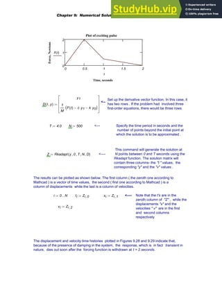 0 0.5 1 1.5 2
0
1
2
Plot of exciting pulse
Time, seconds
Force,
Newtons
F t
( )
t
Set up the derivative vector function. In this case, it
has two rows . If the problem had involved three
first-order equations, there would be three rows
<--
D t y
,
( )
y1
1
M
F t
( ) c y1
⋅
− k y0
⋅
−
( )
⋅
⎡
⎢
⎢
⎢
⎣
⎤
⎥
⎥
⎥
⎦
:=
T 4.0
:= N 500
:= <--- Specify the time period in seconds and the
number of points beyond the initial point at
which the solution is to be approximated .
This command will generate the solution at
N points between 0 and T seconds using the
Rkadapt function. The solution matrix will
contain three columns- the "t " values, the
corresponding "y" and the "v" values .
Z Rkadapt y 0
, T
, N
, D
,
( )
:= <----
The results can be plotted as shown below. The first column ( the zeroth one according to
Mathcad ) is a vector of time values, the second ( first one according to Mathcad ) is a
column of displacements while the last is a column of velocities.
i 0 N
..
:= ti Zi 0
,
:= xi Zi 1
,
:= <---- Note that the t's are in the
zeroth column of "Z" , while the
displacements "x" and the
velocities " v" are in the first
and second columns
respectively
vi Zi 2
,
:=
The displacement and velocity time histories plotted in Figures 9.28 and 9.29 indicate that,
because of the presence of damping in the system, the response, which is in fact transient in
nature, dies out soon after the forcing function is withdrawn at t = 2 seconds.
Chapter 9: Numerical Solution of Ordinary Differential Equations 371
 