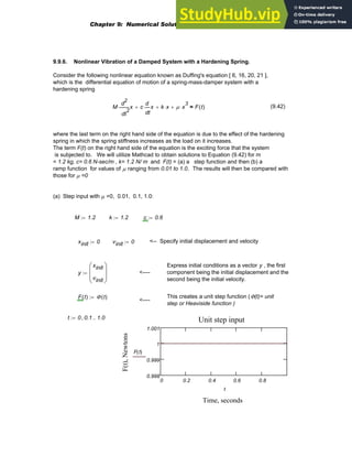 9.9.6. Nonlinear Vibration of a Damped System with a Hardening Spring.
Consider the following nonlinear equation known as Duffing's equation [ 6, 16, 20, 21 ],
which is the differential equation of motion of a spring-mass-damper system with a
hardening spring
M
2
t
x
d
d
2
⋅ c
t
x
d
d
⋅
+ k x
⋅
+ μ x
3
⋅
+ F t
( )
= (9.42)
where the last term on the right hand side of the equation is due to the effect of the hardening
spring in which the spring stiffness increases as the load on it increases.
The term F(t) on the right hand side of the equation is the exciting force that the system
is subjected to. We will utilize Mathcad to obtain solutions to Equation (9.42) for m
= 1.2 kg, c= 0.6 N-sec/m , k= 1.2 N/ m and F(t) = (a) a step function and then (b) a
ramp function for values of μ ranging from 0.01 to 1.0. The results will then be compared with
those for μ =0
(a) Step input with μ =0, 0.01, 0.1, 1.0:
M 1.2
:= k 1.2
:= c 0.6
:=
xinit 0
:= vinit 0
:= <-- Specify initial displacement and velocity
Express initial conditions as a vector y , the first
component being the initial displacement and the
second being the initial velocity.
y
xinit
vinit
⎛
⎜
⎜
⎝
⎞
⎟
⎟
⎠
:= <----
F t
( ) Φ t
( )
:= This creates a unit step function (Φ(t)= unit
step or Heaviside function )
<----
0 0.2 0.4 0.6 0.8
0.998
0.999
1
1.001
Unit step input
Time, seconds
F(t),
Newtons
F t
( )
t
t 0 0.1
, 1.0
..
:=
Chapter 9: Numerical Solution of Ordinary Differential Equations 373
 