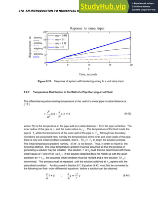 0 5 10 15 20
0
5
10
15
20
mu= 0.01
mu= 0.1
mu= 1.0
mu = 0
mu= 0.01
mu= 0.1
mu= 1.0
mu = 0
Reponse to ramp input
Time, seconds
Displacement
,
m
xlowmui
xmidmui
xhighmui
xzeromui
ti
Figure 9.31. Response of system with hardening spring to a unit ramp input
9.9.7. Temperature Distribution in the Wall of a Pipe Carrying a Hot Fluid
The differential equation relating temperature in the wall of a metal pipe to radial distance is
[ 17 ]
r
2
r
T r
( )
d
d
2
⋅
t
T r
( )
d
d
+ 0
= (9.43)
where T(r) is the temperature in the pipe wall at a radial distance r from the pipe centerline. The
inner radius of the pipe is r i and the outer radius is r o . The temperature of the fluid inside the
pipe is T f while the temperature of the outer wall of the pipe is T o. Although two boundary
conditions are prescribed here, namely the temperatures at the inner and outer walls of the pipe,
there is only one initial condition available, that is , T(r i )= T f to begin the solution process.
The initial temperature gradient, namely, dT/dr , is not known. Thus, in order to resort to the
Shooting Method, this initial temperature gradient must be assumed so that the process of
generating a solution may be initiated. The solution T at ro must then be determined with these
initial values of T and dT/dr ( at r i ). If the solution obtained does not match up with the given
condition at r = r o , the assumed initial condition must be revised and a new solution T(r o )
determined. This process must be repeated until the solution obtained at r o agrees with the
prescribed condition . As discussed in Section 9.7, Equation (9.43) must first be converted to
the following two first- order differential equations before a solution can be obtained.
r
T
d
d
0
= ,
r
z
d
d
1
−
r
z
⋅
= (9.44)
378 AN INTRODUCTION TO NUMERICAL METHODS USING MATHCAD
 