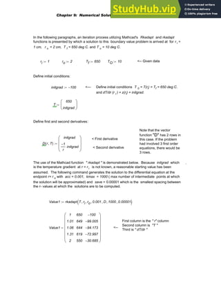 In the following paragraphs, an iteration process utilizing Mathcad's Rkadapt and rkadapt
functions is presented by which a solution to this boundary value problem is arrived at for r i =
1 cm, r o = 2 cm, T f = 650 deg C. and T o = 10 deg C.
ri 1
:= ro 2
:= Tf 650
:= TO 10
:= <-- Given data
Define initial conditions:
initgrad 100
−
:= <--- Define initial conditions T 0 = T(ri) = Tf = 650 deg C.
and dT/dr (r i ) = z(ri) = initgrad.
T
650
initgrad
⎛
⎜
⎝
⎞
⎟
⎠
:=
Define first and second derivatives:
Note that the vector
function "D" has 2 rows in
this case. If the problem
had involved 3 first order
equations, there would be
3 rows.
< First derivative
< Second derivative
D r T
,
( )
initgrad
1
−
r
initgrad
⋅
⎛
⎜
⎜
⎝
⎞
⎟
⎟
⎠
:=
The use of the Mathcad function " rkadapt " is demonstrated below. Because initgrad which
is the temperature gradient at r = r i is not known, a reasonable starting value has been
assumed. The following command generates the solution to the differential equation at the
endpoint r= r o with acc = 0.001, kmax = 1000 ( max number of intermediate points at which
the solution will be approximated) and save = 0.00001 which is the smallest spacing between
the r- values at which the solutions are to be computed.
.
Value1 rkadapt T ri
, ro
, 0.001
, D
, 1000
, 0.00001
,
( )
:=
First column is the " r" column
Second column is "T "
Third is " dT/dr "
Value1
1
1.01
1.06
1.31
2
650
649
644
619
550
100
−
99.005
−
94.173
−
72.997
−
30.685
−
⎛
⎜
⎜
⎜
⎜
⎜
⎜
⎝
⎞
⎟
⎟
⎟
⎟
⎟
⎟
⎠
= <--
Chapter 9: Numerical Solution of Ordinary Differential Equations 379
 
