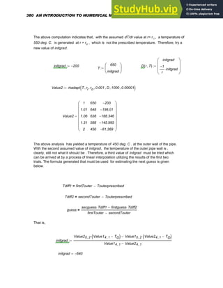 The above computation indicates that, with the assumed dT/dr value at r= r i , a temperature of
550 deg. C. is generated at r = ro , which is not the prescribed temperature. Therefore, try a
new value of initgrad:
initgrad 200
−
:= D r T
,
( )
initgrad
1
−
r
initgrad
⋅
⎛
⎜
⎜
⎝
⎞
⎟
⎟
⎠
:=
T
650
initgrad
⎛
⎜
⎝
⎞
⎟
⎠
:=
Value2 rkadapt T ri
, ro
, 0.001
, D
, 1000
, 0.00001
,
( )
:=
Value2
1
1.01
1.06
1.31
2
650
648
638
588
450
200
−
198.01
−
188.346
−
145.995
−
61.369
−
⎛
⎜
⎜
⎜
⎜
⎜
⎜
⎝
⎞
⎟
⎟
⎟
⎟
⎟
⎟
⎠
=
The above analysis has yielded a temperature of 450 deg. C . at the outer wall of the pipe.
With the second assumed value of initgrad, the temperature of the outer pipe wall is ,
clearly, still not what it should be . Therefore, a third value of initgrad must be tried which
can be arrived at by a process of linear interpolation utilizing the results of the first two
trials. The formula generated that must be used for estimating the next guess is given
below.
Tdiff1 firstTouter Touterprescribed
−
=
Tdiff2 secondTouter Touterprescribed
−
=
guess
secguess Tdiff1
⋅ firstguess Tdiff2
⋅
−
firstTouter secondTouter
−
=
That is,
initgrad
Value20 2
, Value14 1
, TO
−
( )
⋅ Value10 2
, Value24 1
, TO
−
( )
⋅
−
Value14 1
, Value24 1
,
−
:=
initgrad 640
−
=
380 AN INTRODUCTION TO NUMERICAL METHODS USING MATHCAD
 