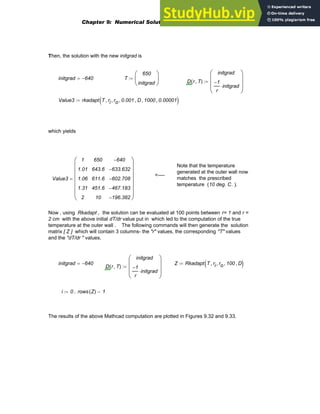 Then, the solution with the new initgrad is
initgrad 640
−
= T
650
initgrad
⎛
⎜
⎝
⎞
⎟
⎠
:=
D r T
,
( )
initgrad
1
−
r
initgrad
⋅
⎛
⎜
⎜
⎝
⎞
⎟
⎟
⎠
:=
Value3 rkadapt T ri
, ro
, 0.001
, D
, 1000
, 0.00001
,
( )
:=
which yields
Note that the temperature
generated at the outer wall now
matches the prescribed
temperature (10 deg. C. ).
<----
Value3
1
1.01
1.06
1.31
2
650
643.6
611.6
451.6
10
640
−
633.632
−
602.708
−
467.183
−
196.382
−
⎛
⎜
⎜
⎜
⎜
⎜
⎜
⎝
⎞
⎟
⎟
⎟
⎟
⎟
⎟
⎠
=
Now , using Rkadapt , the solution can be evaluated at 100 points between r= 1 and r =
2 cm with the above initial dT/dr value put in which led to the computation of the true
temperature at the outer wall . The following commands will then generate the solution
matrix [ Z ] which will contain 3 columns- the "r" values, the corresponding "T" values
and the "dT/dr " values.
initgrad 640
−
= Z Rkadapt T ri
, ro
, 100
, D
,
( )
:=
D r T
,
( )
initgrad
1
−
r
initgrad
⋅
⎛
⎜
⎜
⎝
⎞
⎟
⎟
⎠
:=
i 0 rows Z
( ) 1
−
..
:=
The results of the above Mathcad computation are plotted in Figures 9.32 and 9.33.
Chapter 9: Numerical Solution of Ordinary Differential Equations 381
 