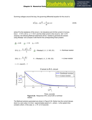 Summing voltages around the loop, the governing differential equation for the circuit is
R I t
( ) I t
( )
3
−
( )
⋅ L
t
I t
( )
d
d
⋅
+ 0
= (9.46)
where R is the resistance of the circuit, L its inductance and I(t) the current in it at any
time t . If R= 2.25 Ω, L= 1.10 H and the initial current in the circuit is I(0) = 0.75
amperes, the following Mathcad statements will be needed to generate the solution
using Rkadapt and compare it with that for the corresponding linear problem.
R 2.25
:= L 1.10
:= I0 0.75
:=
D1 t I
,
( )
0 R I I
3
−
( )
⋅
−
L
:= Z Rkadapt I 0.
, 3
, 100
, D1
,
( )
:= <-- Nonlinear resistor
D2 t I
,
( )
0 R I
⋅
−
L
:= Y Rkadapt I 0.
, 3
, 100
, D2
,
( )
:= <--Linear resistor
i 0 rows Z
( ) 1
−
..
:=
0 0.5 1 1.5 2 2.5 3
0
0.5
Nonlinear resistor
Linear resistor
Nonlinear resistor
Linear resistor
Current in R-L circuit
Time, seconds
Current,
amperes
Z
1
〈 〉
( )i
Y
1
〈 〉
( )i
Z
0
〈 〉
( )i
Figure 9.34. Response of R-L circuit with a nonlinear
resistor
The Mathcad solutions generated are shown in Figure 9.34. Notice how the current decays
down to a zero value in a time t approximately equal to 4 τ, where τ is the system time
constant, which, in this case, is L / R or 0.5 seconds .
Chapter 9: Numerical Solution of Ordinary Differential Equations 383
 