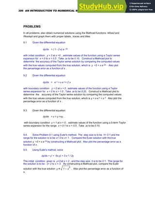 PROBLEMS
In all problems, also obtain numerical solutions using the Mathcad functions rkfixed and
Rkadapt and graph them with proper labels , traces and titles
9.1 Given the differential equation
dy/dx = ( 1 - 2 x) e -2x
with initial condition: y = 3 at x =0 , estimate values of the function using a Taylor series
expansion for x = 0 to x = 0.5 . Take Δx to be 0.10. Construct a Mathcad plot to
determine the accuracy of the Taylor series solution by comparing the computed values
with the true values computed from the true solution, which is y =3 + x e-2x . Also plot
the percentage error as a function of x .
9.2 Given the differential equation
dy/dx = e x + x e x+ 2 x
with boundary condition y = 0 at x = 0 , estimate values of the function using a Taylor
series expansion for x = 0 to x = 1.0 . Take Δx to be 0.20. Construct a Mathcad plot to
determine the accuracy of the Taylor series solution by comparing the computed values
with the true values computed from the true solution, which is y = x e x + x 2 . Also plot the
percentage error as a function of x .
9.3. Given the differential equation
dy/dx = x + y +xy ,
with boundary condition y = 1 at x = 0 , estimate values of the function using a 5-term Taylor
series expansion for the range x = 0.1 to x = 0.5 . Take Δx to be 0.10.
9.4. Solve Problem 9.1 using Euler's method. The step size is to be h= 0.1 and the
range for the solution is to be x= 0 to x= 1. Compare the Euler solution with the true
solution y =3 + x e-2x by constructing a Mathcad plot. Also plot the percentage error as a
function of x .
9.5. Using Euler's method, solve
dy/dx = y' = f(x,y) = 3 x 2 / 2y
The initial condition given is y=3 at x = 2 , and the step size, h is to be 0.1. The range for
the solution is to be : x= 2 to x = 3. By constructing a Mathcad plot, compare the Euler
solution with the true solution y 1 x
3
+
= . Also plot the percentage error as a function of
x.
386 AN INTRODUCTION TO NUMERICAL METHODS USING MATHCAD
 