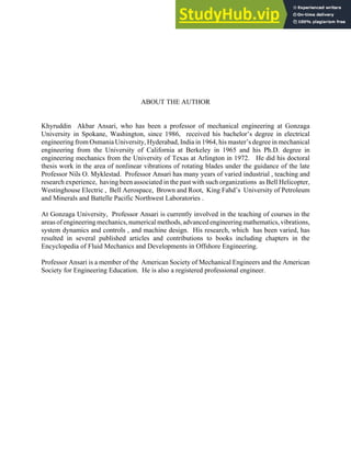 ABOUT THE AUTHOR
Khyruddin Akbar Ansari, who has been a professor of mechanical engineering at Gonzaga
University in Spokane, Washington, since 1986, received his bachelor’s degree in electrical
engineering from Osmania University, Hyderabad, India in 1964, his master’s degree in mechanical
engineering from the University of California at Berkeley in 1965 and his Ph.D. degree in
engineering mechanics from the University of Texas at Arlington in 1972. He did his doctoral
thesis work in the area of nonlinear vibrations of rotating blades under the guidance of the late
Professor Nils O. Myklestad. Professor Ansari has many years of varied industrial , teaching and
research experience, having been associated in the past with such organizations as Bell Helicopter,
Westinghouse Electric , Bell Aerospace, Brown and Root, King Fahd’s University of Petroleum
and Minerals and Battelle Pacific Northwest Laboratories .
At Gonzaga University, Professor Ansari is currently involved in the teaching of courses in the
areas ofengineeringmechanics,numerical methods,advancedengineeringmathematics,vibrations,
system dynamics and controls , and machine design. His research, which has been varied, has
resulted in several published articles and contributions to books including chapters in the
Encyclopedia of Fluid Mechanics and Developments in Offshore Engineering.
Professor Ansari is a member of the American Society of Mechanical Engineers and the American
Society for Engineering Education. He is also a registered professional engineer.
 