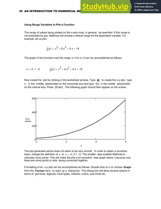 Using Range Variables to Plot a Function
The range of values being plotted on the x-axis must, in general, be specified. If this range is
not prescibed by you, Mathcad will choose a default range for the dependent variable. For
example, let us plot
f x
( ) x
3
8 x
2
⋅
+ 9 x
⋅
+ 14
+
:=
The graph of this function over the range x= 0 to x= 6 can be accomplished as follows.
x 0 1
, 6
..
:= f x
( ) x
3
8 x
2
⋅
+ 9 x
⋅
+ 14
+
:=
Now create the plot by clicking in the worksheet window. Type @ to create the x-y plot, type
x in the middle placeholder on the horizontal axis and type f(x) in the middle placeholder
on the vertical axis. Press [Enter] . The following graph should then appear on the screen.
0 2 4 6
0
200
400
600
f x
( )
x
The plot generated above does not seem to be very smooth. In order to obtain a smoother
trace, change the definition of x to x 0 0.1
, 6
..
:= . The smaller step enables Mathcad to
calculate more points. This will make the plot a lot smoother (see graph below ) because now
there are more points or dots being connected together.
Formatting of an x-y plot can be accomplished as follows. Double-click on it or choose Graph
from the Format menu to open up a dialog box. This dialog box will allow several options in
terms of grid lines, legends, trace types, markers, colors, axis limits etc.
30 AN INTRODUCTION TO NUMERICAL METHODS USING MATHCAD
 