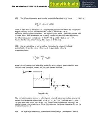 9.32. The differential equation governing the vertical fall of an object in air from a height is
M
t
v t
( )
d
d
⋅ C v t
( )
2
⋅
+ M G
⋅
=
where M is the mass of the object, C is a proportionality constant that defines the aerodynamic
drag on the object which is proportional to the square of the velocity, v(t) is
the vertical velocity ( positive downward ) the object acquires at time t measured from the start
of the fall and G is the acceleration due to gravity . Obtain and plot the numerical solution of
this differential equation over 30 seconds for M = 100 kg, and C = 0.30 N- sec 2 / m 2 .
Assume that the initial vertical velocity of the object at t= 0 is zero .
9.33. In a tank with inflow as well as outflow, the relationship between the liquid
level or head h (t) and the rate of inflow q in (t) is given by the following
differential equation
A
t
h t
( )
d
d
⋅
h t
( )
R
+ qin t
( )
=
where A is the cross sectional area of the tank and R is the hydraulic resistance which is the
change in head required to cause a unit change in the rate of outflow .
Figure P 9.33
If the hydraulic resistance is given by R C h t
( )
⋅
= ,where C is a constant, obtain a numerical
solution to the differential equation for A = 0.04 m 2 , q in = 5 x 10 - 4 m 3 / sec and C = 3500 .
The initial level in the tank is h = 0 at t= 0. Plot h versus time and determine how long it will
take for the level in the tank to rise to 2.5 m . Also determine the steady state value of h and the
time taken to achieve it.
9.34. The large-angle deflection of a cantilevered beam of length L loaded with a vertical
392 AN INTRODUCTION TO NUMERICAL METHODS USING MATHCAD
 