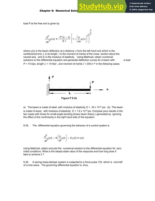 load P at the free end is given by
2
x
y x
( )
d
d
2 P
− L x
−
( )
⋅
E I
⋅
1
x
y x
( )
d
d
⎛
⎜
⎝
⎞
⎟
⎠
2
+
⎡
⎢
⎢
⎣
⎤
⎥
⎥
⎦
3
2
⋅
=
where y(x) is the beam deflection at a distance x from the left hand end which is the
cantilevered end, L is its length, I is the moment of inertia of the cross- section about the
neutral axis , and E is the modulus of elasticity. Using Mathcad, obtain numerical
solutions to this differential equation and generate deflection curves for a beam with a load
P = 10 kips, length L = 15 feet , and moment of inertia I = 200 in 4 in the following cases.
Figure P 9.34
a) The beam is made of steel, with modulus of elasticity E = 30 x 10 6 psi. (b) The beam
is made of wood, with modulus of elasticity E = 1.8 x 10 6 psi. Compare your results in the
two cases with those for small-angle bending (linear beam theory ) generated by ignoring
the effect of the nonlinearity in the right hand side of the equation.
9.35. The differential equation governing the behavior of a control system is
2
t
y t
( )
d
d
2
6
t
y t
( )
d
d
⎛
⎜
⎝
⎞
⎟
⎠
⋅
+ 9 y t
( )
⋅
+ u t
( )
=
Using Mathcad, obtain and plot the numerical solution to the differential equation for zero
initial conditions. What is the steady-state value of the response and how long does it
take to achieve it ?
9.36. A spring-mass-damper system is subjected to a force pulse F(t) which is one half
of a sine wave. The governing differential equation is, thus,
Chapter 9: Numerical Solution of Ordinary Differential Equations 393
 