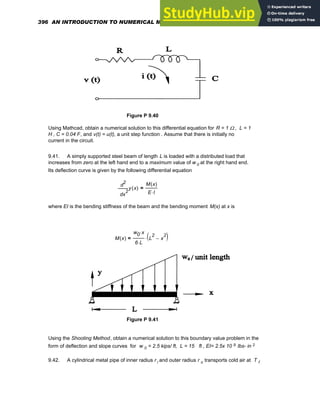 Figure P 9.40
Using Mathcad, obtain a numerical solution to this differential equation for R = 1 Ω , L = 1
H , C = 0.04 F, and v(t) = u(t), a unit step function . Assume that there is initially no
current in the circuit.
9.41. A simply supported steel beam of length L is loaded with a distributed load that
increases from zero at the left hand end to a maximum value of w 0 at the right hand end.
Its deflection curve is given by the following differential equation
2
x
y x
( )
d
d
2 M x
( )
E I
⋅
=
where EI is the bending stiffness of the beam and the bending moment M(x) at x is
M x
( )
w0 x
⋅
6 L
⋅
L
2
x
2
−
( )
⋅
=
Figure P 9.41
Using the Shooting Method, obtain a numerical solution to this boundary value problem in the
form of deflection and slope curves for w 0 = 2.5 kips/ ft, L = 15 ft , EI= 2.5x 10 9 lbs- in 2
9.42. A cylindrical metal pipe of inner radius r i and outer radius r o transports cold air at T f
396 AN INTRODUCTION TO NUMERICAL METHODS USING MATHCAD
 