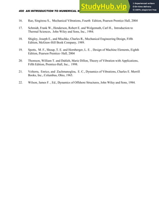16. Rao, Singiresu S., Mechanical Vibrations, Fourth Edition, Pearson Prentice Hall, 2004
17. Schmidt, Frank W., Henderson, Robert E. and Wolgemuth, Carl H., Introduction to
Thermal Sciences, John Wiley and Sons, Inc., 1984.
18. Shigley, Joseph E., and Mischke, Charles R., Mechanical Engineering Design, Fifth
Edition, McGraw-Hill Book Company, 1989.
19. Spotts, M. F., Shoup, T. E. and Hornberger, L. E. , Design of Machine Elements, Eighth
Edition, Pearson Prentice- Hall, 2004
20. Thomson, William T. and Dahleh, Marie Dillon, Theory of Vibration with Applications,
Fifth Edition, Prentice-Hall, Inc., 1998.
21. Volterra, Enrico, and Zachmanoglou, E. C., Dynamics of Vibrations, Charles E. Merrill
Books, Inc., Columbus, Ohio, 1965.
22. Wilson, James F. , Ed., Dynamics of Offshore Structures, John Wiley and Sons, 1984.
400 AN INTRODUCTION TO NUMERICAL METHODS USING MATHCAD
 