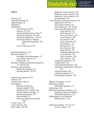 INDEX
Accuracy, 43
Analytical methods, 43
Approximation, 44
Animation, 7
Applications,
curve-fitting, 236-248
matrices, 117-128
numerical differentiation, 262-271
numerical integration, 301-305
numerical interpolation , 168-177
numerical solution of ordinary
differential Equations , 363-
385
roots of equations, 87-95
Backward differences, 255
Bisection method, 53
advantages and disadvantages , 55
convergence criterion, 54
finding roots, 53
Boundary conditions, differential equations,
311,358,365,378
Boundary value problems,
differential equations, 311
shooting method, 358,378
Characteristic equation, 53,91
Cofactor, 103
Column vector, 108,114
Convergence,
Bisection method, 54
Iteration method, 78,84
Modified Euler’s method, 324
Newton-Raphson method , 67
Romberg integration, 290
Secant method, 74
Successive substitution method,
78,86
Cramer’s rule, 110
cspline function. 160
Cubic spline, 159-160
Mathcad’s lspline function, 160
Mathcad’s pspline function, 160
Mathcad’s cspline function, 160
in interpolation, 159
Curve-fitting (or regression analysis), 183
applications, 236-248
least squares method, 184
linear regression , 191,195,197
regression with Mathcad, 207
expfit function, 219
genfit function, 213
intercept function , 207
interp function , 209
line fuinction, 208
linear regression, 207
linfit function , 211
lnfit function , 217
loess function , 209
logfit function , 215
nonlinear regression, 209
pwrfit function. 218
regress function , 209
slope function , 207
straight line regression, 185
weighted data, 184
with exponential function, 194
with linear combination of functions,
199
with polynomials, 203
with power function, 191
with quadratic function , 188
Degrees of freedom, 117,121
Dependent variable,
differential equations, 311
Determinant, 104
Differential equations, ordinary, ( see
numerical solution of ordinary
differential equations ), 311
Differentiation, (see Numerical
differentiation ), 255
Eigenvalue problem, 114,116, 117
in stress analysis, 125
Index 401
 