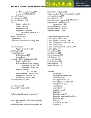 in vibration engineering, 117
solving with Mathcad , 116
eigenvals function, 116
eigenvec function, 116
eigenvecs function , 116
Error,
Euler’s method, 318
relative error, 44
Taylor series, 44
Taylor series solution,
differential equation, 312
true error, 44
Euler’s method, 317
expfit function , 219
Exponential function,curve-fitting, 194
False position or
Regula falsi method, 58
find function , 86
Finite differences,
differentiation, 255
interpolation , 149
First-order differential equation, 311
Euler’s method, 317
4th-order Runge-Kutta method,
Simpson’s 1/3 rule, 329
Simpson’s 3/8 rule, 330
Mathcad solution,
335, 346, 354
Modified Euler’s method, 323
Runge-Kutta methods, 329
Taylor series method, 312
Forward differences, 255
given function , 85
Gregory-Newton method, 144
Higher order differential equations, 349
Independent variable, differential equations,
311-312
Initial conditions, differential equations, 311
Initial-value problems, 311
Integration, ( see Numerical integration), 277
intercept function, 207
interp function , 160
Interpolating polynomial, 141- 177, 259,279
Interpolation, ( see Numerical
interpolation ), 141
Inverse of matrix, 104,108
Inversion, matrix, 104,108
Iteration method , 78,84
Lagrangian interpolation, 155
Least squares method, 184
Linear algebraic equations, 108-114
Linear combination of functions, 199
Linear interpolation, 141
Linear interpolation with Mathcad, 159
Linear spline, 158
line function , 207
linfit function ,211
linterp function , 159
lnfit function, 217
loess function, 209
logfit function , 215
lsolve function , 112
lspline function, 160
Mathcad,
advantages, 7
building math expressions, 21
computation , 10
defining functions, 19
defining range variables, 23
editing expressions, 21
entering math, 16
entering text, 16
exact answers , 3
feedback, 4
formatting math, 35
formatting results and graphs, 36
formatting text, 35
functions, 19
graphing of functions, 5
graphics, 5
402 AN INTRODUCTION TO NUMERICAL METHODS USING MATHCAD
 
