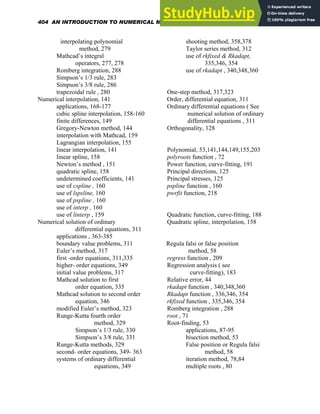 interpolating polynomial
method, 279
Mathcad’s integral
operators, 277, 278
Romberg integration, 288
Simpson’s 1/3 rule, 283
Simpson’s 3/8 rule, 286
trapezoidal rule , 280
Numerical interpolation, 141
applications, 168-177
cubic spline interpolation, 158-160
finite differences, 149
Gregory-Newton method, 144
interpolation with Mathcad, 159
Lagrangian interpolation, 155
linear interpolation, 141
linear spline, 158
Newton’s method , 151
quadratic spline, 158
undetermined coefficients, 141
use of cspline , 160
use of lspsline, 160
use of pspline , 160
use of interp , 160
use of linterp , 159
Numerical solution of ordinary
differential equations, 311
applications , 363-385
boundary value problems, 311
Euler’s method, 317
first -order equations, 311,335
higher- order equations, 349
initial value problems, 317
Mathcad solution to first
order equation, 335
Mathcad solution to second order
equation, 346
modified Euler’s method, 323
Runge-Kutta fourth order
method, 329
Simpson’s 1/3 rule, 330
Simpson’s 3/8 rule, 331
Runge-Kutta methods, 329
second- order equations, 349- 363
systems of ordinary differential
equations, 349
shooting method, 358,378
Taylor series method, 312
use of rkfixed & Rkadapt,
335,346, 354
use of rkadapt , 340,348,360
One-step method, 317,323
Order, differential equation, 311
Ordinary differential equations ( See
numerical solution of ordinary
differential equations , 311
Orthogonality, 128
Polynomial, 53,141,144,149,155,203
polyroots function , 72
Power function, curve-fitting, 191
Principal directions, 125
Principal stresses, 125
pspline function , 160
pwrfit function, 218
Quadratic function, curve-fitting, 188
Quadratic spline, interpolation, 158
Regula falsi or false position
method, 58
regress function , 209
Regression analysis ( see
curve-fitting), 183
Relative error, 44
rkadapt function , 340,348,360
Rkadapt function , 336,346, 354
rkfixed function , 335,346, 354
Romberg integration , 288
root , 71
Root-finding, 53
applications, 87-95
bisection method, 53
False position or Regula falsi
method, 58
iteration method, 78,84
multiple roots , 80
404 AN INTRODUCTION TO NUMERICAL METHODS USING MATHCAD
 