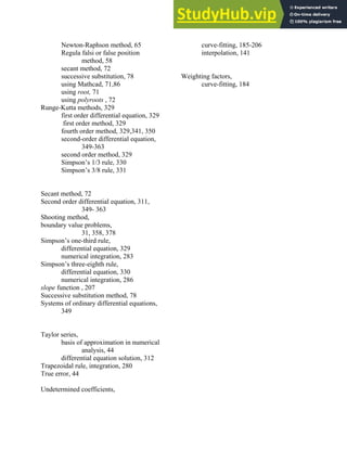 Newton-Raphson method, 65
Regula falsi or false position
method, 58
secant method, 72
successive substitution, 78
using Mathcad, 71,86
using root, 71
using polyroots , 72
Runge-Kutta methods, 329
first order differential equation, 329
first order method, 329
fourth order method, 329,341, 350
second-order differential equation,
349-363
second order method, 329
Simpson’s 1/3 rule, 330
Simpson’s 3/8 rule, 331
Secant method, 72
Second order differential equation, 311,
349- 363
Shooting method,
boundary value problems,
31, 358, 378
Simpson’s one-third rule,
differential equation, 329
numerical integration, 283
Simpson’s three-eighth rule,
differential equation, 330
numerical integration, 286
slope function , 207
Successive substitution method, 78
Systems of ordinary differential equations,
349
Taylor series,
basis of approximation in numerical
analysis, 44
differential equation solution, 312
Trapezoidal rule, integration, 280
True error, 44
Undetermined coefficients,
curve-fitting, 185-206
interpolation, 141
Weighting factors,
curve-fitting, 184
Index 405
 