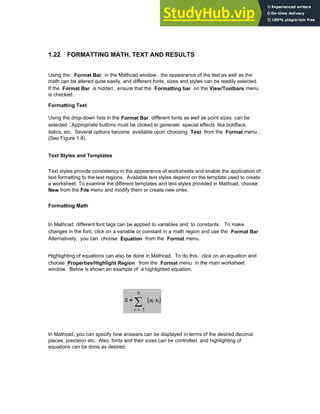 1.22 FORMATTING MATH, TEXT AND RESULTS
Using the Format Bar in the Mathcad window, the appearance of the text as well as the
math can be altered quite easily, and different fonts, sizes and styles can be readily selected.
If the Format Bar is hidden, ensure that the Formatting bar on the View/Toolbars menu
is checked.
Formatting Text
Using the drop-down lists in the Format Bar, different fonts as well as point sizes can be
selected . Appropriate buttons must be clicked to generate special effects like boldface,
italics, etc. Several options become available upon choosing Text from the Format menu .
(See Figure 1.8).
Text Styles and Templates
Text styles provide consistency in the appearance of worksheets and enable the application of
text formatting to the text regions. Available text styles depend on the template used to create
a worksheet. To examine the different templates and text styles provided in Mathcad, choose
New from the File menu and modify them or create new ones.
Formatting Math
In Mathcad different font tags can be applied to variables and to constants. To make
changes in the font, click on a variable or constant in a math region and use the Format Bar.
Alternatively, you can choose Equation from the Format menu.
Highlighting of equations can also be done in Mathcad. To do this, click on an equation and
choose Properties/Highlight Region from the Format menu in the main worksheet
window. Below is shown an example of a highlighted equation.
S
1
n
i
ai xi
⋅
( )
∑
=
=
In Mathcad, you can specify how answers can be displayed in terms of the desired decimal
places, precision etc. Also, fonts and their sizes can be controlled and highlighting of
equations can be done as desired.
Chapter 1: Basics of Mathcad 35
 