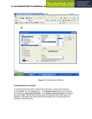 Figure 1.8 Formatting text in Mathcad
Formatting Results and Graphs
To control the format of a result, double-click on the result , or click on the result and
choose Result from the Format menu . In the Number Format dialog box that shows
up, change the Exponential Threshold , and Number of decimal places as necessary
and click on OK . This will set the format only for this particular result. (See Figure 1.9 ).
However, if this needs to be done for the entire worksheet, click on a blank part of the
worksheet, and do the above .
36 AN INTRODUCTION TO NUMERICAL METHODS USING MATHCAD
 