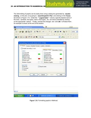The reformatting of graphs can be easily done using a dialog box generated by double-
clicking on the plot, or by going to Insert/Graph/X-Y Plot and clicking on the Traces
tab shown in Figure 1.10. Under the " Legend label " column, type the desired name of
the trace . Symbols, line types, colors, trace types, etc. can all be controlled by clicking
on the appropriate options. Finally, preview the changes and click OK to finalize them .
An example is shown at the end of this section.
Figure 1.10 Formatting graphs in Mathcad
38 AN INTRODUCTION TO NUMERICAL METHODS USING MATHCAD
 