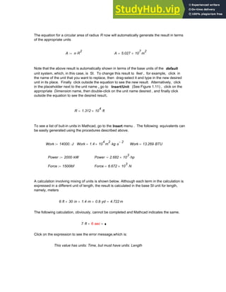 The equation for a circular area of radius R now will automatically generate the result in terms
of the appropriate units
A π R
2
⋅
:= A 5.027 10
7
× m
2
=
Note that the above result is automatically shown in terms of the base units of the default
unit system, which, in this case, is SI. To change this result to feet , for example, click in
the name of the unit that you want to replace, then drag-select it and type in the new desired
unit in its place. Finally click outside the equation to see the new result. Alternatively, click
in the placeholder next to the unit name , go to Insert/Unit (See Figure 1.11) , click on the
appropriate Dimension name, then double-click on the unit name desired , and finally click
outside the equation to see the desired result.
R 1.312 10
4
× ft
⋅
=
To see a list of buit-in units in Mathcad, go to the Insert menu . The following equivalents can
be easily generated using the procedures described above.
Work 14000. J
⋅
:= Work 1.4 10
4
× m
2
kg s
2
−
⋅
⋅
= Work 13.269 BTU
⋅
=
Power 2000 kW
⋅
:= Power 2.682 10
3
× hp
⋅
=
Force 1500lbf
:= Force 6.672 10
3
× N
⋅
=
A calculation involving mixing of units is shown below. Although each term in the calculation is
expressed in a different unit of length, the result is calculated in the base SI unit for length,
namely, meters
6 ft
⋅ 30 in
⋅
+ 1.4 m
⋅
+ 0.8 yd
⋅
+ 4.722 m
=
The following calculation, obviously, cannot be completed and Mathcad indicates the same.
7 ft
⋅ 6 sec
⋅
+ =
6 sec
⋅
Click on the expression to see the error message,which is:
This value has units: Time, but must have units: Length
Chapter 1: Basics of Mathcad 41
 