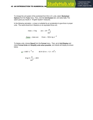 To change the unit system of the worksheet from SI to U.S. units, select Worksheet
Options from the Tools menu. Then, click the Unit System tab, and select U.S. This
option gives you results in "English System" measures.
In the following calculation, a mass is multiplied by an acceleration to give force in proper
units. The result should be in Newtons or an equivalent force unit.
mass 5 kg
⋅
:= acc 20
m
sec
2
⋅
:=
Force mass acc
⋅
:= Force 100 m kg s
2
−
⋅
⋅
=
To display units, choose Result from the Format menu. Then, go to Unit Display and
check Format Units and Simplify units when possible, and results will display as shown
below.
g 9.807 s
2
−
⋅ m
⋅
:= 60 N
⋅ 20
⋅ m
⋅ 1.2 10
3
× J
=
8 kg
⋅ 6
⋅
m
sec
2
⋅ 48 N
=
42 AN INTRODUCTION TO NUMERICAL METHODS USING MATHCAD
 