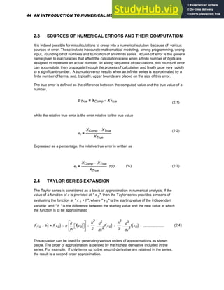 2.3 SOURCES OF NUMERICAL ERRORS AND THEIR COMPUTATION
It is indeed possible for miscalculations to creep into a numerical solution because of various
sources of error. These include inaccurate mathematical modeling, wrong programming, wrong
input, rounding off of numbers and truncation of an infinite series. Round-off error is the general
name given to inaccuracies that affect the calculation scene when a finite number of digits are
assigned to represent an actual number. In a long sequence of calculations, this round-off error
can accumulate, then propagate through the process of calculation and finally grow very rapidly
to a significant number. A truncation error results when an infinite series is approximated by a
finite number of terms, and, typically, upper bounds are placed on the size of this error.
The true error is defined as the difference between the computed value and the true value of a
number.
ETrue XComp XTrue
−
=
(2.1)
while the relative true error is the error relative to the true value
(2.2)
er
XComp XTrue
−
XTrue
=
Expressed as a percentage, the relative true error is written as
er
XComp XTrue
−
XTrue
100
⋅
= (%) (2.3)
2.4 TAYLOR SERIES EXPANSION
The Taylor series is considered as a basis of approximation in numerical analysis. If the
value of a function of x is provided at " x 0", then the Taylor series provides a means of
evaluating the function at " x 0 + h", where " x 0" is the starting value of the independent
variable and " h " is the difference between the starting value and the new value at which
the function is to be approximated
f x0 h
+
( ) f x0
( ) h
x
f x0
( )
⎡
⎣ ⎤
⎦
d
d
⎡
⎢
⎣
⎤
⎥
⎦
⋅
+
h
2
2! 2
x
f x0
( )
d
d
2
⋅
+
h
3
3! 3
x
f x0
( )
d
d
3
⋅
+ .....................
+
= (2.4)
This equation can be used for generating various orders of approximations as shown
below. The order of approximation is defined by the highest derivative included in the
series. For example, If only terms up to the second derivative are retained in the series,
the result is a second order approximation.
44 AN INTRODUCTION TO NUMERICAL METHODS USING MATHCAD
 