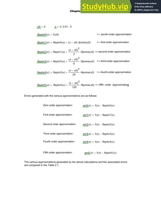 x0 0
:= x 0 0.01
, 5
..
:=
ftaylor0 x
( ) f x0
( )
:= <-- zeroth-order approximation
ftaylor1 x
( ) ftaylor0 x
( ) x x0
−
( ) fprime x0
( )
⋅
+
:= <---first-order approximation
ftaylor2 x
( ) ftaylor1 x
( )
x x0
−
( )
2
2
f2prime x0
( )
⋅
+
:= <--second-order approximation
ftaylor3 x
( ) ftaylor2 x
( )
x x0
−
( )
3
6
f3prime x0
( )
⋅
+
:= <---third-order approximation
ftaylor4 x
( ) ftaylor3 x
( )
x x0
−
( )
4
24
f4prime x0
( )
⋅
+
:= <---fourth-order approximation
ftaylor5 x
( ) ftaylor4 x
( )
x x0
−
( )
5
120
f5prime x0
( )
⋅
+
:= <---fifth- order approximation
Errors generated with the various approximations are as follows
Zero order approximation: err0 x
( ) f x
( ) ftaylor0 x
( )
−
:=
First order approximation: err1 x
( ) f x
( ) ftaylor1 x
( )
−
:=
Second order approximation: err2 x
( ) f x
( ) ftaylor2 x
( )
−
:=
Third order approximation: err3 x
( ) f x
( ) ftaylor3 x
( )
−
:=
Fourth order approximation: err4 x
( ) f x
( ) ftaylor4 x
( )
−
:=
Fifth order approximation: err5 x
( ) f x
( ) ftaylor5 x
( )
−
:=
The various approximations generated by the above calculations and the associated errors
are compared in the Table 2.1.
Chapter 2: Introduction to Numerical Methods 47
 
