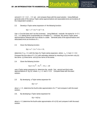 rad and h = 0. 1, 0.2 ....1.0 rad , and compare these with the exact solution. Using Mathcad,
generate plots of the various Taylor series approximations and associated errors as functions of
the independent variable x.
2.2 Develop a Taylor series expansion of the following function:
f(x) = x 5 - 6 x 4 + 3x 2 + 9 .
Use x =3 as the base and h as the increment. Using Mathcad, evaluate the series for h= 0.1,
0.2....1.0, adding terms incrementally as in Problem 2.1. Compare the various Taylor series
approximations obtained with true values in a table. Generate plots of the approximations and
associated errors as functions of x .
2.3 Given the following function:
f(x) = x 3 - 3 x 2 + 5 x + 10 ,
determine f ( x0 + h ) with the help of a Taylor series expansion, where x 0 = 2 and h = 0.4.
Compare the true value of f ( 2.4 ) with estimates obtained by resorting to (a) one term only (b)
two terms (c) three terms and (d) four terms of the series.
2.4 Given the following function
f x
( ) 3 x
3
⋅ 6 x
2
⋅
− 15 x
⋅
+ 25
+
=
use a Taylor series expansion to determine the zeroth, first, second and third order
approximations of f(x0+h) where x 0 = 2 and h = 0.5. Compare these with the exact
solution.
2.5 By developing a Taylor series expansion for
f(x) = e x
about x = 0 , determine the fourth-order approximation of e 2.5 and compare it with the exact
solution.
2.6. By developing a Taylor series expansion for
f(x) = ln(2-x)
about x = 0, determine the fourth-order approximation of ln (0.5) and compare it with the exact
solution
50 AN INTRODUCTION TO NUMERICAL METHODS USING MATHCAD
 
