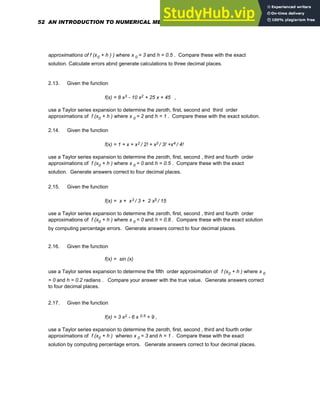 approximations of f (x0 + h ) ) where x 0 = 3 and h = 0.5 . Compare these with the exact
solution. Calculate errors abnd generate calculations to three decimal places.
2.13. Given the function
f(x) = 8 x3 - 10 x2 + 25 x + 45 ,
use a Taylor series expansion to determine the zeroth, first, second and third order
approximations of f (x0 + h ) where x 0 = 2 and h = 1 . Compare these with the exact solution.
2.14. Given the function
f(x) = 1 + x + x2 / 2! + x3 / 3! +x4 / 4!
use a Taylor series expansion to determine the zeroth, first, second , third and fourth order
approximations of f (x0 + h ) where x 0 = 0 and h = 0.5 . Compare these with the exact
solution. Generate answers correct to four decimal places.
2.15. Given the function
f(x) = x + x3 / 3 + 2 x5 / 15
use a Taylor series expansion to determine the zeroth, first, second , third and fourth order
approximations of f (x0 + h ) where x 0 = 0 and h = 0.8 . Compare these with the exact solution
by computing percentage errors. Generate answers correct to four decimal places.
2.16. Given the function
f(x) = sin (x)
use a Taylor series expansion to determine the fifth order approximation of f (x0 + h ) where x 0
= 0 and h = 0.2 radians . Compare your answer with the true value. Generate answers correct
to four decimal places.
2.17. Given the function
f(x) = 3 x2 - 6 x 0.5 + 9 ,
use a Taylor series expansion to determine the zeroth, first, second , third and fourth order
approximations of f (x0 + h ) whereo x 0 = 3 and h = 1 . Compare these with the exact
solution by computing percentage errors. Generate answers correct to four decimal places.
52 AN INTRODUCTION TO NUMERICAL METHODS USING MATHCAD
 