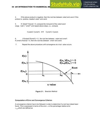 4. If the above product is negative, then the root lies between xstart and xend. If this
product is positive, reselect xstart and xend.
5. If f(xtart)* f(xend) < 0, compute the mid-point of the xstart-xend
range. Call it "xmid1" and repeat above steps, i.e., compute
f xstart
( ) f xmid1
( )
⋅ and f xmid1
( ) f xend
( )
⋅
6. If f(xstart)*f(xmid1) < 0, the root lies between xstart and xmid1.
If (xmid1)*f(xend) < 0, then the root lies between xmid1 and xend.
7. Repeat the above procedure until convergence at a root value occurs.
Figure 3.1. Bisection Method
Computation of Error and Convergence Criterion
A convergence criterion has to be followed in order to determine if a root has indeed been
found. This is expressed in terms of the error ε or the percentage relative error
ε rel which are defined as
54 AN INTRODUCTION TO NUMERICAL METHODS USING MATHCAD
 